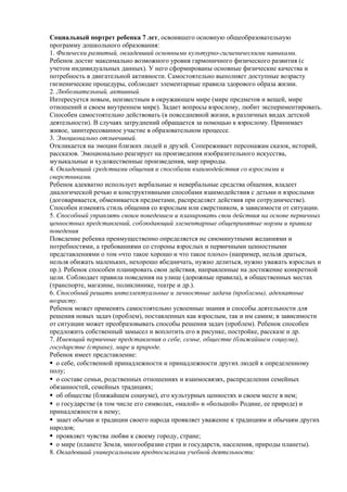 Социальный портрет ребенка 7 лет, освоившего основную общеобразовательную 
программу дошкольного образования: 
1. Физически развитый, овладевший основными культурно-гигиеническими навыками. 
Ребенок достиг максимально возможного уровня гармоничного физического развития (с 
учетом индивидуальных данных). У него сформированы основные физические качества и 
потребность в двигательной активности. Самостоятельно выполняет доступные возрасту 
гигиенические процедуры, соблюдает элементарные правила здорового образа жизни. 
2. Любознательный, активный. 
Интересуется новым, неизвестным в окружающем мире (мире предметов и вещей, мире 
отношений и своем внутреннем мире). Задает вопросы взрослому, любит экспериментировать. 
Способен самостоятельно действовать (в повседневной жизни, в различных видах детской 
деятельности). В случаях затруднений обращается за помощью к взрослому. Принимает 
живое, заинтересованное участие в образовательном процессе. 
3. Эмоционально отзывчивый. 
Откликается на эмоции близких людей и друзей. Сопереживает персонажам сказок, историй, 
рассказов. Эмоционально реагирует на произведения изобразительного искусства, 
музыкальные и художественные произведения, мир природы. 
4. Овладевший средствами общения и способами взаимодействия со взрослыми и 
сверстниками. 
Ребенок адекватно использует вербальные и невербальные средства общения, владеет 
диалогической речью и конструктивными способами взаимодействия с детьми и взрослыми 
(договаривается, обменивается предметами, распределяет действия при сотрудничестве). 
Способен изменять стиль общения со взрослым или сверстником, в зависимости от ситуации. 
5. Способный управлять своим поведением и планировать свои действия на основе первичных 
ценностных представлений, соблюдающий элементарные общепринятые нормы и правила 
поведения 
Поведение ребенка преимущественно определяется не сиюминутными желаниями и 
потребностями, а требованиями со стороны взрослых и первичными ценностными 
представлениями о том «что такое хорошо и что такое плохо» (например, нельзя драться, 
нельзя обижать маленьких, нехорошо ябедничать, нужно делиться, нужно уважать взрослых и 
пр.). Ребенок способен планировать свои действия, направленные на достижение конкретной 
цели. Соблюдает правила поведения на улице (дорожные правила), в общественных местах 
(транспорте, магазине, поликлинике, театре и др.). 
6. Способный решать интеллектуальные и личностные задачи (проблемы), адекватные 
возрасту. 
Ребенок может применять самостоятельно усвоенные знания и способы деятельности для 
решения новых задач (проблем), поставленных как взрослым, так и им самим; в зависимости 
от ситуации может преобразовывать способы решения задач (проблем). Ребенок способен 
предложить собственный замысел и воплотить его в рисунке, постройке, рассказе и др. 
7. Имеющий первичные представления о себе, семье, обществе (ближайшем социуме), 
государстве (стране), мире и природе. 
Ребенок имеет представление: 
о себе, собственной принадлежности и принадлежности других людей к определенному 
полу; 
о составе семьи, родственных отношениях и взаимосвязях, распределении семейных 
обязанностей, семейных традициях; 
об обществе (ближайшем социуме), его культурных ценностях и своем месте в нем; 
о государстве (в том числе его символах, «малой» и «большой» Родине, ее природе) и 
принадлежности к нему; 
знает обычаи и традиции своего народа проявляет уважение к традициям и обычаям других 
народов; 
проявляет чувства любви к своему городу, стране; 
о мире (планете Земля, многообразии стран и государств, населения, природы планеты). 
8. Овладевший универсальными предпосылками учебной деятельности: 
 