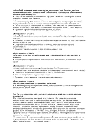 «Способный управлять своим поведением и планировать свои действия на основе 
первичных ценностных представлений, соблюдающий элементарные общепринятые 
нормы и правила поведения» 
Самостоятельно или после напоминания взрослого соблюдает элементарные правила 
поведения во время еды, умывания. 
Имеет первичные представления об элементарных правилах поведения в детском саду, 
дома, на улице (не бегать, не кричать, выполнять просьбы взрослого) и соблюдает их. 
Соблюдает правила элементарной вежливости. Самостоятельно или по напоминанию 
говорит «спасибо», «здравствуйте», «до свидания», «спокойной ночи» (в семье, в группе). 
Проявляет отрицательное отношение к грубости, жадности. 
Интегративное качество 
«Способный решать интеллектуальные и личностные задачи (проблемы), адекватные 
возрасту» 
Проявляет желание самостоятельно подбирать игрушки и атрибуты для игры, использовать 
предметы-заместители. 
Сооружает элементарные постройки по образцу, проявляет желание строить 
самостоятельно. 
Ориентируется в помещении группы и участка детского сада. 
Интегративное качество 
«Имеющий первичные представления о себе, семье, обществе, государстве, мире и 
природе» 
Имеет первичные представления о себе: знает своё имя, свой пол, имена членов своей 
семьи. 
Интегративное качество 
«Овладевший универсальными предпосылками учебной деятельности» 
Умеет по словесному указанию взрослого находить предметы по названию, цвету, размеру. 
Отвечает на простейшие вопросы («кто?», «что?», «что делает?»). 
Выполняет простейшие поручения взрослого. 
Проявляет интерес к книгам, к рассматриванию иллюстраций. 
Интегративное качество 
«Овладевший необходимыми умениями и навыками» 
У ребёнка сформированы умения и навыки, необходимые для осуществления различных 
видов детской деятельности. 
1.6. Система мониторинга достижения детьми планируемых результатов освоения 
программы. 
Контроль за исполнением программы и результатами образовательного процесса 
осуществляется на основе разработанной системы мониторинга достижения детьми 
планируемых результатов освоения Программы (далее – система мониторинга), которая 
обеспечивает комплексный подход к оценке итоговых и промежуточных результатов 
освоения Программы, позволяет осуществлять оценку динамики достижений детей. 
В процессе мониторинга исследуются физические, интеллектуальные и личностные качества 
ребенка путем наблюдений за ребенком, бесед, экспертных оценок, критериально- 
ориентированных методик не тестового типа, критериально-ориентированного тестирования, 
скрининг-тестов и др. 
Сочетание низко формализованных (наблюдение, беседа, экспертная оценка и др.) и высоко 
формализованных методов (тестов, проб, аппаратурных методов и др.), обеспечивают нам 
объективность и точность получаемых данных. 
 