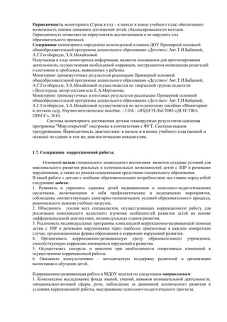 Периодичность мониторинга (2 раза в год – в начале и конце учебного года) обеспечивает 
возможность оценки динамики достижений детей, сбалансированности методов. 
Периодичность позволяет не переутомлять воспитанников и не нарушать ход 
образовательного процесса. 
Содержание мониторинга определено используемой в нашем ДОУ Примерной основной 
общеобразовательной программы дошкольного образования «Детство»/ Авт.Т.И.Бабаевой, 
А.Г.Гогоберидзе, З.А.Михайловой 
Получаемая в ходе мониторинга информация, является основанием для прогнозирования 
деятельности, осуществления необходимой коррекции, инструментом оповещения родителей 
о состоянии и проблемах, выявленных у ребенка. 
Мониторинг промежуточных результатов реализации Примерной основной 
общеобразовательной программы дошкольного образования «Детство»/ Авт.Т.И.Бабаевой, 
А.Г.Гогоберидзе, З.А.Михайловой осуществляется по творческой группы педагогов 
г.Волгограда, автор-составитель Е.А.Мартынова. 
Мониторинг промежуточных и итоговых результатов реализации Примерной основной 
общеобразовательной программы дошкольного образования «Детство»/ Авт.Т.И.Бабаевой, 
А.Г.Гогоберидзе, З.А.Михайловой осуществляется по методическому пособию «Мониторинг 
в детском саду. Научно-методическое пособие. – СПб.: «ИЗДАТЕЛЬСТВО «ДЕТСТВО- 
ПРЕСС», 2010. 
Система мониторинга достижения детьми планируемых результатов освоения 
программы "Мир открытий" построена в соответствии с ФГТ. Система оценок 
трехуровневая. Периодичность диагностики: в начале и в конце учебного года (весной и 
осенью) по одним и тем же диагностическим показателям. 
1.7. Содержание коррекционной работы. 
Основной целью специального дошкольного воспитания является создание условий для 
максимального развития реальных и потенциальных возможностей детей с ЗПР и речевыми 
нарушениями, а также их ранняя социализация средствами специального образования. 
В своей работе с детьми с особыми образовательными потребностями мы ставим перед собой 
следующие задачи: 
1. Развивать и укреплять здоровье детей медицинскими и психолого-педагогическими 
средствами, включающими в себя профилактические и медицинские мероприятия, 
соблюдение соответствующих санитарно-гигиенических условий образовательного процесса, 
рационального режима учебных нагрузок. 
2. Объединить усилия всех специалистов, осуществляющих коррекционную работу для 
реализации комплексного целостного изучения особенностей развития детей на основе 
дифференциальной диагностики, индивидуальных планов развития. 
3. Реализовать индивидуальные программы комплексной коррекционно-развивающей помощи 
детям с ЗПР и речевыми нарушениями через наиболее приемлемые в каждом конкретном 
случае, организационные формы образования и коррекции нарушений развития. 
4. Организовать коррекционно-развивающую среду образовательного учреждения, 
способствующую коррекции имеющихся нарушений в развитии. 
5. Осуществлять контроль и внесение при необходимости оперативных изменений в 
осуществление коррекционной работы. 
6. Оказывать консультативно – методическую поддержку родителей в организации 
воспитания и обучения детей. 
Коррекционно-развивающая работа в МДОУ ведется по следующим направлениям: 
1. Комплексное исследование фонда знаний, умений, навыков познавательной деятельности, 
эмоционально-волевой сферы, речи, наблюдение за динамикой психического развития в 
условиях коррекционной работы, выстраивание психолого-педагогического прогноза. 
 