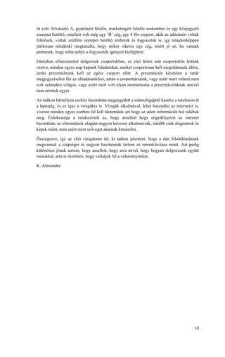 10
itt volt: felvásárló A, gyártásért felelős, marketingért felelős szakember és egy közjegyzői
szerepet betöltő, emellett volt még egy ’B’ cég, egy 4 fős csoport, akik az adózásért voltak
felelősek, voltak szállítói szerepet betöltő emberek és fogyasztók is, így tulajdonképpen
játékosan mindenki megtanulta, hogy mikor sikeres egy cég, miért jó az, ha vannak
partnerek, hogy néha nehéz a fogyasztók igényeit kielégíteni.
Dániában előszeretettel dolgoznak csoportokban, az első héten már csoportokba lettünk
osztva, minden egyes nap kapunk feladatokat, amiket csoportosan kell megoldanunk időre,
aztán prezentálnunk kell az egész csoport előtt. A prezentációt követően a tanár
megjegyzéseket fűz az előadásunkhoz, aztán a csoporttársaink, vagy azért mert valami nem
volt számukra világos, vagy azért mert volt olyan momentuma a prezentációnknak amivel
nem értettek egyet.
Az órákon bármilyen eszköz használata megengedett a számológéptől kezdve a telefonon át
a laptopig, és ez igaz a vizsgákra is. Vizsgák alkalmával, lehet használni az internetet is,
viszont minden egyes esetben fel kell tüntetnünk azt hogy az adott információt hol találtuk
meg. Érdekessége a rendszernek az, hogy amellett hogy engedélyezett az internet
használata, az elmondások alapján nagyon kevesen alkalmazzák, inkább csak diagramok és
képek miatt, nem azért mert szöveget akarnak kimásolni.
Összegezve, így az első vizsgámon túl, ki tudom jelenteni, hogy a dán felsőoktatásnak
megvannak a szépségei és nagyon hasznosnak tartom az interaktivitása miatt. Azt pedig
különösen jónak tartom, hogy amellett, hogy arra nevel, hogy hogyan dolgozzunk együtt
másokkal, arra is ösztönöz, hogy vállaljuk fel a véleményünket.
K. Alexandra
 