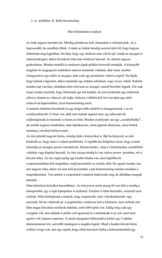11
2. sz. melléklet: H. Bella beszámolója
Dán felsőoktatási rendszer
Az órák nagyon interaktívak. Mindig jelentkezni kell, elmondani a véleményünk. Az a
legrosszabb, ha csendben ülünk. A tanár az órákat mindig aszerint építi fel, hogy hogyan
érthetnénk meg legjobban. Ha látja, hogy egy módszer nem vált be (pl. leadja az anyagot és
utána kérdezget), akkor következő órán más módszert használ. Az oktatás nagyon
gyakorlatias. Minden modellt és rendszert cégek példáin keresztül mutatják. A könnyebb
megértés és megjegyzés érdekében sokszor mutatnak videókat, akár olyat, amiben
elmagyarázza egy tudós az anyagot, akár csak egy promóciós videót a cégről. Ha látják,
hogy lankad a figyelem, akkor mutatnak egy érdekes reklámot, vagy vicces videót. Nekünk
minden nap van házi, általában előre elolvasni az anyagot, amiről beszélni fogunk. Ezt csak
olyan szinten tesztelik, hogy feltesznek egy két kérdést, de nem konkrétan egy embernek
célozva, hanem az válaszol, aki tudja. Sokszor a táblára kell írni szavakat egy adott
szakszóval kapcsolatban, ilyen brainstorming szerű.
A tanárok érthetően beszélnek és egy dolgot több oldalról is elmagyaráznak. ( az én
osztályomban kb 15 kínai van, akik nem tudnak angolul sem, így néha már túl
szájbarágósnak és lassúnak is érzem az órát). Minden osztálynak van egy „osztályfőnöke”,
aki próbál segíteni mindenben, akár lakáskeresés, itteni papírok elintézése, olcsó boltok
mutatása, városban körbevezetés.
Az órai jelenlét nagyon fontos, mindig írják a hiányzókat is. Bár ha hiányzol, az első
kérdésük az, hogy nincs e valami problémád. A legtöbb óra felépítése olyan, hogy a tanár
elmondja az anyagot, persze interaktívan, folyton kérdez, várja a véleményeket, szemléltető
videókat vagy képeket használ. Az órai anyag mindig ki van vetítve power- pointban, ott is
követni lehet. Az óra végén pedig egy kisebb feladat van, amit legtöbbször
csoportmunkában kell megoldani, majd prezentálni az osztály előtt. Ha egyéni munka van,
ami nagyon ritka, akkor azt nem kell prezentálni, csak brainstorming szerűen mondani a
megoldásainkat. Van amikor a csoportokat a tanárok határozzák meg, de általában magunk
döntünk.
Órán bármilyen kütyüket használhatsz. Az órai power point anyag fel van töltve mindig a
sharepointba, így a saját laptopodon is nézheted. Telefont is lehet használni, semmiért nem
szólnak. Néha körbejárnak a tanárok, hogy megnézzék, nem e facebookoznak vagy
neteznek. De ha valakinek pl. a megértéshez szótárazni kell a telefonon, nem szólnak érte.
Idén magas létszámú osztályok indultak, ezért több újítás van. Eddig még csak egy
vizsgánk volt, ami nekünk is próba volt úgymond és a tanároknak is új volt, mert nem
egyéni volt, hanem csoportos. A tanult anyagokat felhasználva kellett egy 5 oldalas
dokumentumot írni, ami több tantárgyat is magába foglalt. Majd a leadást követő héten
szóbeli vizsga volt, ami úgy zajlott, hogy előtte készíteni kellet a dokumentumból egy
 