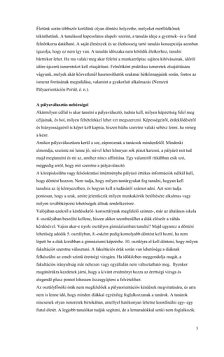 1
Életünk során többször kerülünk olyan döntési helyzetbe, melyeket mérföldkőnek
tekinthetünk. A tanulással kapcsolatos alapelv szerint, a tanulás ideje a gyermek- és a fiatal
felnőttkorra datálható. A saját élmények és az élethosszig tartó tanulás koncepciója azonban
igazolja, hogy ez nem így van. A tanulás időszaka nem kötődik életkorhoz, tanulni
bármikor lehet. Ha ma valaki meg akar felelni a munkaerőpiac sajátos kihívásainak, időről
időre újszerű ismereteket kell elsajátítani. Felnőttként praktikus ismeretek elsajátítására
vágyunk, melyek akár közvetlenül hasznosíthatók szakmai hétköznapjaink során, fontos az
ismeret forrásának megtalálása, valamint a gyakorlati alkalmazás (Nemzeti
Pályaorientációs Portál, é. n.).
A pályaválasztás nehézségei
Akármilyen céllal is akar tanulni a pályaválasztó, tudnia kell, milyen képzettség felel meg
céljainak, és hol, milyen feltételekkel lehet ezt megszerezni. Képességeiről, érdeklődéséről
és hiányosságairól is képet kell kapnia, hiszen hiába szeretne valaki sebész lenni, ha remeg
a keze.
Amikor pályaválasztásra kerül a sor, záporoznak a tanácsok mindenfelől. Mindenki
elmondja, szerinte mi lenne jó, mivel lehet könnyen sok pénzt keresni, a pályázó mit tud
majd megtanulni és mi az, amihez nincs affinitása. Egy valamiről ritkábban esik szó,
mégpedig arról, hogy mit szeretne a pályaválasztó.
A középiskolába vagy felsőoktatási intézménybe pályázó értékes információk nélkül kell,
hogy döntést hozzon. Nem tudja, hogy milyen tantárgyakat fog tanulni, hogyan kell
tanulnia az új környezetben, és hogyan kell a tudásáról számot adni. Azt sem tudja
pontosan, hogy a szak, amire jelentkezik milyen munkakörök betöltésére alkalmas vagy
milyen továbbképzési lehetőségek állnak rendelkezésre.
Valójában ezekről a kérdésekről- korosztálynak megfelelő szinten-, már az általános iskola
4. osztályában beszélni kellene, hiszen akkor szembesülhet a diák először a váltás
kérdésével. Vajon akar-e nyolc osztályos gimnáziumban tanulni? Majd ugyanez a döntési
lehetőség adódik 5. osztályban, 8.-osként pedig komolyabb döntést kell hozni, ha nem
lépett be a diák korábban a gimnáziumi képzésbe. 10. osztályra el kell dönteni, hogy milyen
fakultációt szeretne választani. A fakultációs órák során van lehetősége a diáknak
felkészülni az emelt szintű érettségi vizsgára. Ha időközben meggondolja magát, a
fakultációs irányultság már nehezen vagy egyáltalán nem változtatható meg. Ilyenkor
magánórákra kezdenek járni, hogy a kívánt eredményt hozza az érettségi vizsga és
elegendő plusz pontot lehessen összegyűjteni a felvételihez.
Az osztályfőnöki órák nem megfelelőek a pályaorientációs kérdések megvitatására, és arra
nem is lenne idő, hogy minden diákkal egyénileg foglalkozzanak a tanárok. A tanárok
nincsenek olyan ismeretek birtokában, amellyel hatékonyan lehetne koordinálni egy- egy
fiatal életét. A legjobb tanulókat tudják segíteni, de a lemaradókkal senki nem foglalkozik.
 