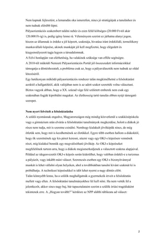2
Nem kapnak fejlesztést, a lemaradás oka ismeretlen, nincs jó stratégiájuk a tanuláshoz és
nem tudnak előrébb lépni.
Pályaorientációs szakembert találni nehéz és ezen felül költséges (20.000 Ft-tól akár
120.000 Ft-ig) is, pedig igény lenne rá. Véleményem szerint ez járhatna alanyi jogon,
hiszen az államnak is érdeke a jól képzett, szakmája, hivatása iránt érdeklődő, termelékeny
munkavállaló képzése, akinek munkáját jól kell megfizetni, hogy elégedett és
kiegyensúlyozott tagja legyen a társadalomnak.
A Felvi honlapján van elérhetőség, ha valakinek szüksége van efféle segítségre.
A 2010-től működő Nemzeti Pályaorientációs Portál jól összeszedett információkkal
támogatja a döntéshozatalt, a probléma csak az, hogy a pályaválasztók nem tudnak az oldal
létezéséről.
Egy hatékonyan működő pályaorientációs rendszer talán megkímélhetné a felsőoktatást
azoktól a hallgatóktól, akik valójában nem is az adott szakot szerették volna választani.
Biztos vagyok abban, hogy a XX. század vége felé született emberek nem csak egy
szakmában fogják kipróbálni magukat. Az élethosszig tartó tanulás ebben nyújt támogató
szerepet.
Nem nyert felvételt a felsőoktatásba
A szülői nyomásnak engedve, Magyarországon még mindig közvetlenül a szakközépiskola
vagy a gimnázium után elvárás a felsőoktatási tanulmányok megkezdése, holott a diákok jó
része nem tudja, mit is szeretne csinálni. Nemhogy kialakult jövőképük nincs, de még
ötletük sem, hogy mit is kezdhetnének az életükkel. Egyre több esetben hallom a diákoktól,
hogy ők szeretnének egy kis pénzt keresni, utazni vagy egy OKJ-s képzésen vennének
részt, míg kialakul bennük egy megvalósítható jövőkép. Az OKJ-s képzéseket
megfelelőnek tartom arra, hogy a diákok megismerkedjenek a választott szakma alapjaival.
Például az idegenvezetői OKJ-s képzés során kiderülhet, hogy valóban érdekli-e a turizmus
a pályázót, vagy inkább mást választ. Szerencsés esetben egy OKJ-s bizonyítvánnyal
munkát is lehet vállalni olyan helyeken, ahol a továbbiakban tanulni kívánt szakmát ki is
próbálhatja. A technikusi képzésekkel is időt lehet nyerni a nagy döntés előtt.
Talán könnyebb lenne, ha a szülők meghallgatnák a gyermekeik érveit a felsőoktatás
mellett vagy ellen. A felsőoktatási tanulmányokhoz fel kell nőni. Ha nem vették fel a
jelentkezőt, akkor sincs nagy baj, bár tapasztalataim szerint a szülők óriási tragédiaként
tekintenek erre. A „Hogyan tovább?” kérdésre az NPP alábbi táblázata ad választ:
 