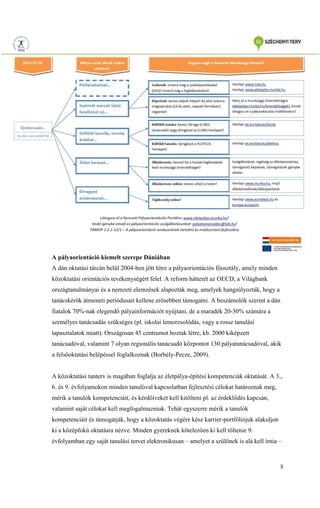 3
A pályaorientáció kiemelt szerepe Dániában
A dán oktatási tárcán belül 2004-ben jött létre a pályaorientációs főosztály, amely minden
közoktatási orientációs tevékenységért felel. A reform hátterét az OECD, a Világbank
országtanulmányai és a nemzeti elemzések alapozták meg, amelyek hangsúlyozták, hogy a
tanácskérők átmeneti periódusait kellene erősebben támogatni. A beszámolók szerint a dán
fiatalok 70%-nak elegendő pályainformációt nyújtani, de a maradék 20-30% számára a
személyes tanácsadás szükséges (pl. iskolai lemorzsolódás, vagy a rossz tanulási
tapasztalatok miatt). Országosan 45 centrumot hoztak létre, kb. 2000 kiképzett
tanácsadóval, valamint 7 olyan regionális tanácsadó központot 130 pályatanácsadóval, akik
a felsőoktatási belépéssel foglalkoznak (Borbély-Pecze, 2009).
A közoktatási tanterv is magában foglalja az életpálya-építési kompetenciák oktatását. A 3.,
6. és 9. évfolyamokon minden tanulóval kapcsolatban fejlesztési célokat határoznak meg,
mérik a tanulók kompetenciáit, és kérdőíveket kell kitölteni pl. az érdeklődés kapcsán,
valamint saját célokat kell megfogalmazniuk. Tehát egyszerre mérik a tanulók
kompetenciáit és támogatják, hogy a közoktatás végére kész karrier-portfóliójuk alakuljon
ki a középfokú oktatásra nézve. Minden gyereknek kötelezően ki kell töltenie 9.
évfolyamban egy saját tanulási tervet elektronikusan – amelyet a szülőnek is alá kell írnia –
 