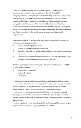 4
, majd azt elküldik a középfokú intézményeknek. Így mire a gyerek bekerül az
intézménybe, az iskola már ismer a tanulási terveit (Borbély-Pecze, 2009).
Az ifjúsági centrumok személyzete garanciát jelent arra, hogy a tanárok el is végzik ezt a
fejlesztő munkát. A dán NAT- ban megfogalmazott pályaorientációs célok elérésére
nincsen megfelelő elem a tanárképzésben, leginkább az ifjúsági tanácsadó központok
támogatják eszközökkel, módszerekkel a tanárokat. Főként a dán nyelvtanárok, az
osztályfőnökök és a társadalomismeret tanárok végzik ezt a tevékenységet a tantárgyaikba
ágyazva, együttműködve az ifjúsági pályatanácsadó központokkal. Mivel a tanárok gyakori
cserélődése nem jellemző a dán iskolai rendszerre, így van lehetőség a tanulók
megismerésére.
Az önkormányzatoknak törvényben foglalt alapfeladata a pályaorientációs tevékenység,
melynek négy pályaorientációs célja:
1. professzionalizálni a pályatanácsadást,
2. a tanulás és munka közötti átmenet támogatása
3. támogatni a közoktatás és a szakképzés közötti átmenetet- az iskolai lemorzsolódás
csökkentése
4. a pályatanácsadás kiemelése az egyes intézmények, szektorok zárt világából– egyes
érdekektől független pálya-tanácsadási rendszer kialakítása
Dániában egyetlen portál létezik az ifjúsági és a felnőttképzések bemutatásra, a NORDIC.
A portál belépési csatornái:
- 6-10. osztályok (közoktatás)
- középiskola választó
- felnőttképzés
A felnőttképzési információk folyamatosan frissülnek, a képzések rövid leírása mellett,
részletes leírás is található menüpontonként (bekerülési feltételek, tanulmányok, felnőttek
számára elérhető-e?). A rendszer felajánlja a hasonló szakképzéseket is, és konkrét
iskolacímeket ad, valamint az adott szakképzéshez állásajánlatokat is társít.
A Jobcompass és a Jobmappen segítségével átláthatók az egyes tanulmányi ágazatok
összefüggéseit. Amennyiben a fiatalok online kitöltötték a saját szakképzési tanulmányi
tervüket, azt meg kell tartaniuk, és az egyes intézményi szintektől függetlenül számon kérik
a későbbiekben.
A Jobcity segítségével virtuális üzemlátogatásokat lehet tenni, meg lehet tekinteni az egyes
foglalkozásokat a munkahelybe ágyazva (Borbély-Pecze, 2009).
 