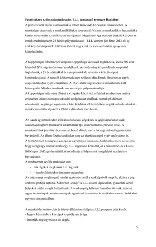 5
Felnőtteknek szóló pályatanácsadó / LLL tanácsadó rendszer Dániában
A portál felnőtt részei csatlakoznak a felnőtt tanácsadó központok működéséhez. A
munkaügyi tárca csak a munkanélküliekre koncentrál. Viszont a munkaadók is használják a
karrier tanácsadást az alulképzett kollégáknál. Megalakult egy nemzeti értékelő központ is,
ennek eredményeként 22 felnőtt pályatanácsadó – LLL központ jött létre. 2012-től új
szakképzési központok felállítása történt meg a mikro- és kisvállalatok igényeinek
kiszolgálására.
A koppenhágai felnőttképző központ Koppenhága városával foglalkozik, ahol a 600 ezer
lakosból 20% migráns háttérrel rendelkezik. Az intézmény két problémás csoporttal
foglalkozik, a 25 év alattiakkal és a migránsokkal, valamint a két célcsoport
kombinációjával. A tanulók kétharmada nem született dán. Ennek fényében az egyik
alapfeladat a dán nyelv elsajátítása. A 18 év alatti migránsokat a közoktatásba kell
beintegrálni. Minden tanulónak van személyes pályatanácsadója.
A koppenhágai intézmény főként a vizsgákra készít fel, a fiatalok rendszerben tartása
érdekében számos támogató oktatási szolgáltatást kínálnak, vannak pl. délutáni
olvasásórák, segítséget nyújtanak a házi feladatok elkészítésében, segítik a diszlexiásokat –
mindez minimális díjakért, a többit a dán állam teszi hozzá.
Az iskola együttműködve a fővárosi tanáccsal cégeknek is nyújt képzéseket, akik
alacsonyan képzett munkaerőt alkalmaznak (pl. útkarbantartók, parkoló őrök). A
munkavállalók jelentős része rosszul beszél dánul, mert első vagy második generációs
bevándorló. Az állam fizeti a tandíjukat vagy az alapfokú angol nyelvtanfolyamot is.
A felzárkóztató koncepció lényege az egyablakos tanácsadás kialakítása, mely azt jelenti,
hogy a cég vagy munkavállaló egy LLL ügynökön keresztül jut a rendszerbe, és a kliens
fölösleges küldözgetése nélkül, ő koordinálja a folyamatot a megfelelő szakértelem
bevonásával.
A rendszerben kétféle tanácsadó van:
- kis cégeket megkereső LLL ügynök
- - tanuló felnőtteket támogató szakember.
Az intézményt meglátogató iskolai szakember attól a szakképzőtől megy ki, akihez a cég
szakmai profilja tartozik. Miközben „eladja” a LLL állami képzéseket, gyakorlati képző
helyeket is talál a saját hallgatóinak. A tevékenység hálózati formában történik, ahol az
egyes intézmények, részintézmények egymással összekötve és értékelve vannak, érdekeltek
egymás támogatásában.
A munkahelyi mikro-, kis és középvállalatokra felépített LLL program célja kettős:
- legyen képzettebb a kis cégek személyzete és így
- ismerjék meg egymást a kis cégek.
 