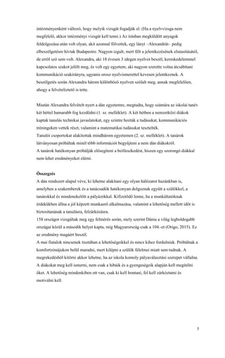 7
intézményenként változó, hogy melyik vizsgát fogadják el. (Ha a nyelvvizsga nem
megfelelő, akkor intézményi vizsgát kell tenni.) Az írásban megküldött anyagok
feldolgozása után volt olyan, akit azonnal fölvettek, egy lányt –Alexandrát- pedig
elbeszélgetésre hívtak Budapestre. Nagyon izgult, mert félt a jelentkezésének elutasításától,
de erről szó sem volt. Alexandra, aki 18 évesen 3 idegen nyelvet beszél, kereskedelemmel
kapcsolatos szakot jelölt meg, és volt egy egyetem, aki nagyon szerette volna átcsábítani
kommunikáció szakirányra, ugyanis orosz nyelvismerettel kevesen jelentkeznek. A
beszélgetés során Alexandra három különböző nyelven szólalt meg, annak megfelelően,
ahogy a felvételiztető is tette.
Miután Alexandra felvételt nyert a dán egyetemre, megtudta, hogy számára az iskolai tanév
két héttel hamarabb fog kezdődni (1. sz. melléklet). A két hétben a nemzetközi diákok
kaptak tanulás technikai javaslatokat, egy szintre hozták a tudásukat, kommunikációs
tréningeken vettek részt, valamint a matematikai tudásukat tesztelték.
Tanulói csoportokat alakítottak mindhárom egyetemen (2. sz. melléklet). A tanárok
látványosan próbáltak minél több információt begyűjteni a nem dán diákokról.
A tanárok hatékonyan próbálják elősegíteni a beilleszkedést, hiszen egy szorongó diákkal
nem lehet eredményeket elérni.
Összegzés
A dán rendszert alapul véve, ki lehetne alakítani egy olyan hálózatot hazánkban is,
amelyben a szakemberek és a tanácsadók hatékonyan dolgoznak együtt a szülőkkel, a
tanárokkal és mindenekelőtt a pályázókkal. Kifizetődő lenne, ha a munkáltatóknak
érdekükben állna a jól képzett munkaerő alkalmazása, valamint a lehetőség mellett időt is
biztosítanának a tanulásra, felzárkózásra.
158 országot vizsgáltak meg egy felmérés során, mely szerint Dánia a világ legboldogabb
országai közül a második helyet kapta, míg Magyarország csak a 104.-et (Origo, 2015). Ez
az eredmény magáért beszél.
A mai fiatalok nincsenek tisztában a lehetőségeikkel és nincs kihez fordulniuk. Próbálnak a
komfortzónájukon belül maradni, mert kilépni a szülők félelmei miatt sem tudnak. A
megrekedésből kitörni akkor lehetne, ha az iskola komoly pályaválasztási szerepet vállalna.
A diákokat meg kell ismerni, nem csak a hibáik és a gyengeségeik alapján kell megítélni
őket. A lehetőség mindenkiben ott van, csak ki kell bontani, fel kell zárkóztatni és
motiválni kell.
 