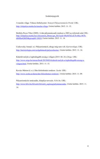 8
Irodalomjegyzék
A tanulás világa- Válassz élethelyzetet. Nemzeti Pályaorientációs Portál. URL:
http://eletpalya.munka.hu/tanulas-vilaga, Utolsó letöltés: 2015. 11. 15.
Borbély-Pecze Tibor (2009): A dán pályatanácsadó rendszer a 2003-as reformok után URL:
http://eletpalya.munka.hu/c/document_library/get_file?uuid=88c6b7b2-d17b-40cc-967b-
d640ba42db50&groupId=10418, Utolsó letöltés: 2015. 11. 14.
Csekovszky Anna(é. n.): Pályaorientáció, ahogy még nem volt. Karrierológia. URL:
http://karrierologia.com/szolgaltatasok/palyavalasztas/, Utolsó letöltés: 2015. 11. 14.
Kiderült melyik a legboldogabb ország a világon (2015. 04. 24.) Origo. URL:
http://www.origo.hu/utazas/hirek/20150424-kiderult-melyik-a-legboldogabb-orszag-a-
vilagon.html, Utolsó letöltés. 2015. 11. 15.
Kovács Márton (é. n.): Dán felsőoktatási rendszer. Sceda. URL:
http://www.sceda.eu/dania/dan-felsooktatasi-rendszer/, Utolsó letöltés: 2015. 11. 09.
Pályaorientációs tanácsadás, életpálya-tervezés. Felvi.hu. URL:
http://www.felvi.hu/felveteli/felveteli_segitseg/palyatanacsadas, Utolsó letöltés. 2015. 11.
14.
 