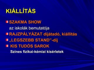 KIÁLLÍTÁSKIÁLLÍTÁS
SZAKMA SHOWSZAKMA SHOW
az iskolák bemutatójaaz iskolák bemutatója
RAJZPÁLYÁZATRAJZPÁLYÁZAT díjátadó, kiállításdíjátadó, kiállítás
„„LEGSZEBB STAND”-díjLEGSZEBB STAND”-díj
KIS TUDÓS SAROKKIS TUDÓS SAROK
Színes fizikai-kémiai kísérletekSzínes fizikai-kémiai kísérletek
 