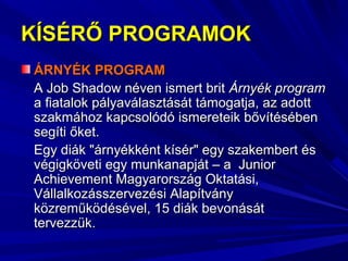 KÍSÉRŐ PROGRAMOKKÍSÉRŐ PROGRAMOK
ÁRNYÉK PROGRAMÁRNYÉK PROGRAM
A Job Shadow néven ismert britA Job Shadow néven ismert brit Árnyék programÁrnyék program
a fiatalok pályaválasztását támogatja, az adotta fiatalok pályaválasztását támogatja, az adott
szakmához kapcsolódó ismereteik bővítésébenszakmához kapcsolódó ismereteik bővítésében
segíti őket.segíti őket.
Egy diák "árnyékként kísér" egy szakembert ésEgy diák "árnyékként kísér" egy szakembert és
végigköveti egy munkanapját – a Juniorvégigköveti egy munkanapját – a Junior
Achievement Magyarország Oktatási,Achievement Magyarország Oktatási,
Vállalkozásszervezési AlapítványVállalkozásszervezési Alapítvány
közreműködésével, 15 diák bevonásátközreműködésével, 15 diák bevonását
tervezzük.tervezzük.
 