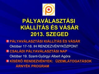 PÁLYAVÁLASZTÁSIPÁLYAVÁLASZTÁSI
KIÁLLÍTÁS ÉS VÁSÁRKIÁLLÍTÁS ÉS VÁSÁR
2013. SZEGED2013. SZEGED
PÁLYAVÁLASZTÁSI KIÁLLÍTÁS ÉS VÁSÁRPÁLYAVÁLASZTÁSI KIÁLLÍTÁS ÉS VÁSÁR
Október 17-18. IH RENDEZVÉNYKÖZPONTOktóber 17-18. IH RENDEZVÉNYKÖZPONT
CSALÁDI PÁLYAVÁLASZTÁSI NAPCSALÁDI PÁLYAVÁLASZTÁSI NAP
Október 19. Szent-Györgyi Albert AgóraOktóber 19. Szent-Györgyi Albert Agóra
KÍSÉRŐ RENDEZVÉNYEK:KÍSÉRŐ RENDEZVÉNYEK: ÜZEMLÁTOGATÁSOKÜZEMLÁTOGATÁSOK
ÁRNYÉK PROGRAMÁRNYÉK PROGRAM
 
