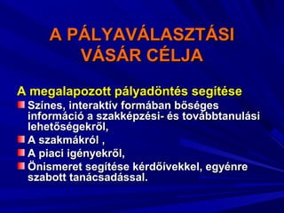 A PÁLYAVÁLASZTÁSIA PÁLYAVÁLASZTÁSI
VÁSÁR CÉLJAVÁSÁR CÉLJA
A megalapozott pályadöntés segítéseA megalapozott pályadöntés segítése
Színes, interaktív formában bőségesSzínes, interaktív formában bőséges
információ a szakképzési- és továbbtanulásiinformáció a szakképzési- és továbbtanulási
lehetőségekről,lehetőségekről,
A szakmákról ,A szakmákról ,
A piaci igényekről,A piaci igényekről,
Önismeret segítése kérdőívekkel, egyénreÖnismeret segítése kérdőívekkel, egyénre
szabott tanácsadással.szabott tanácsadással.
 