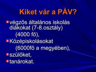 Kiket vár a PÁV?Kiket vár a PÁV?
végzős általános iskolásvégzős általános iskolás
diákokat (7-8.osztály)diákokat (7-8.osztály)
(4000 fő),(4000 fő),
KözépiskolásokatKözépiskolásokat
(6000fő a megyében),(6000fő a megyében),
szülőket,szülőket,
tanárokat.tanárokat.
 