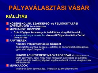 PÁLYAVÁLASZTÁSI VÁSÁRPÁLYAVÁLASZTÁSI VÁSÁR
KIÁLLÍTÁSKIÁLLÍTÁS
KÖZÉPISKOLÁK, SZAKKÉPZŐ- és FELSŐOKTATÁSIKÖZÉPISKOLÁK, SZAKKÉPZŐ- és FELSŐOKTATÁSI
INTÉZMÉNYEKINTÉZMÉNYEK bemutatkozásabemutatkozása
MUNKAÜGYI KÖZPONTMUNKAÜGYI KÖZPONT
– Számítógépes képesség- és érdeklődés vizsgálati tesztek ,Számítógépes képesség- és érdeklődés vizsgálati tesztek ,
– aa www.eletpalya.munka.huwww.eletpalya.munka.hu - Nemzeti Pályaorientációs Portál- Nemzeti Pályaorientációs Portál
bemutatásabemutatása
PARTNEREKPARTNEREK
Nemzeti Pályainformációs KözpontNemzeti Pályainformációs Központ
Tájékoztatás európai képzési-, oktatási és ösztöndíj lehetőségekről,Tájékoztatás európai képzési-, oktatási és ösztöndíj lehetőségekről,
gyakorlati képző helyekről.gyakorlati képző helyekről.
JUNIOR ACHIEVEMENT MAGYARORSZÁGJUNIOR ACHIEVEMENT MAGYARORSZÁG közhasznú non-közhasznú non-
profit szervezet, célja, hogy hidat képezzen az oktatás és az üzletiprofit szervezet, célja, hogy hidat képezzen az oktatás és az üzleti
világ között és tevékenységével segítse a diákok munka világára valóvilág között és tevékenységével segítse a diákok munka világára való
felkészülését.felkészülését.
MUNKAADÓKMUNKAADÓK
tevékenységük bemutatása, interaktív szakmabemutatóktevékenységük bemutatása, interaktív szakmabemutatók
 