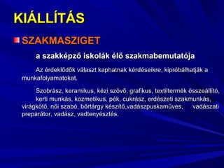 KIÁLLÍTÁSKIÁLLÍTÁS
SZAKMASZIGETSZAKMASZIGET
a szakképző iskolák élő szakmabemutatójaa szakképző iskolák élő szakmabemutatója
Az érdeklődők választ kaphatnak kérdéseikre, kipróbálhatják aAz érdeklődők választ kaphatnak kérdéseikre, kipróbálhatják a
munkafolyamatokat.munkafolyamatokat.
Szobrász, keramikus, kézi szövő, grafikus, textiltermék összeállító,Szobrász, keramikus, kézi szövő, grafikus, textiltermék összeállító,
kerti munkás, kozmetikus, pék, cukrász, erdészeti szakmunkás,kerti munkás, kozmetikus, pék, cukrász, erdészeti szakmunkás,
virágkötő, női szabó, bőrtárgy készítő,vadászpuskaműves,virágkötő, női szabó, bőrtárgy készítő,vadászpuskaműves, vadászativadászati
preparátor, vadász, vadtenyésztés.preparátor, vadász, vadtenyésztés.
 