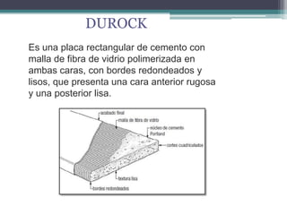 DUROCK
Es una placa rectangular de cemento con
malla de fibra de vidrio polimerizada en
ambas caras, con bordes redondeados y
lisos, que presenta una cara anterior rugosa
y una posterior lisa.
 