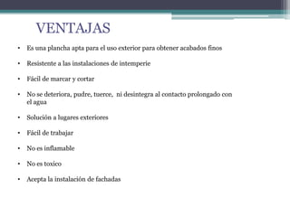 VENTAJAS
• Es una plancha apta para el uso exterior para obtener acabados finos
• Resistente a las instalaciones de intemperie
• Fácil de marcar y cortar
• No se deteriora, pudre, tuerce, ni desintegra al contacto prolongado con
el agua
• Solución a lugares exteriores
• Fácil de trabajar
• No es inflamable
• No es toxico
• Acepta la instalación de fachadas
 