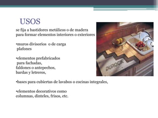 USOS
se fija a bastidores metálicos o de madera
para formar elementos interiores o exteriores
•muros divisorios o de carga
plafones
•elementos prefabricados
para fachadas,
faldones o antepechos,
bardas y letreros,
•bases para cubiertas de lavabos o cocinas integrales,
•elementos decorativos como
columnas, dinteles, frisos, etc.
 
