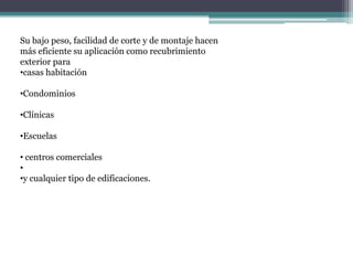 Su bajo peso, facilidad de corte y de montaje hacen
más eficiente su aplicación como recubrimiento
exterior para
•casas habitación
•Condominios
•Clínicas
•Escuelas
• centros comerciales
•
•y cualquier tipo de edificaciones.
 