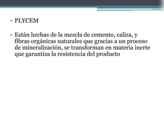 • PLYCEM
• Están hechas de la mezcla de cemento, caliza, y
fibras orgánicas naturales que gracias a un proceso
de mineralización, se transforman en materia inerte
que garantiza la resistencia del producto
 