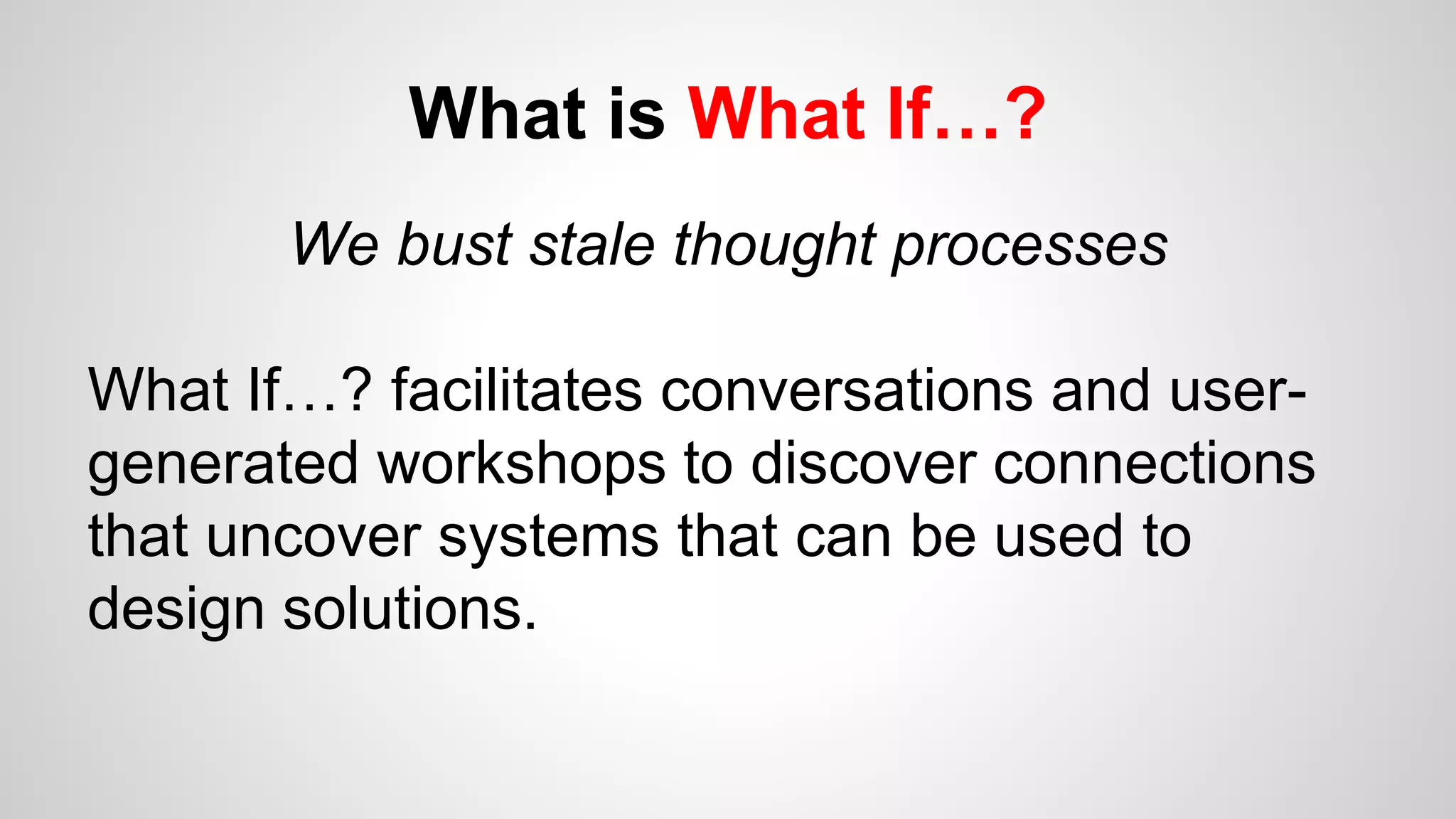 What is What If…?
We bust stale thought processes
What If…? facilitates conversations and user-
generated workshops to discover connections
that uncover systems that can be used to
design solutions.