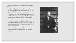 Justice Brennan of the Supreme Court argued
that:
◦ children of illegal immigrants do not have the power
to change their residency status and should not be
punished for the conduct of their parents.
◦ education is the fabric of our society and children
need an education to grow up and be able to provide
for themselves economically and to contribute to
society.
◦ there is no evidence that illegal immigrants came to
the U.S. for a free education, so allowing children of
illegal immigrants into school would not add to the
influx of immigration.
◦ there is no evidence that excluding children of illegal
immigrants into school would alter the quality of
education.
 
