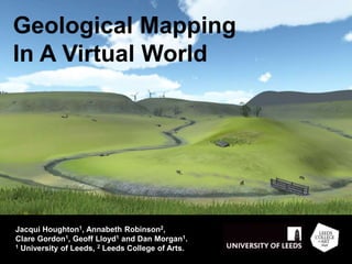Geological Mapping
In A Virtual World
Jacqui Houghton1, Annabeth Robinson2,
Clare Gordon1, Geoff Lloyd1 and Dan Morgan1.
1 University of Leeds, 2 Leeds College of Arts.
 