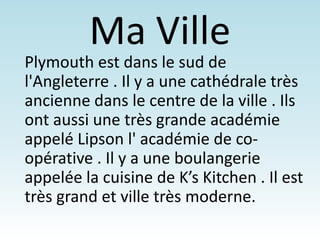 Ma Ville
Plymouth est dans le sud de
l'Angleterre . Il y a une cathédrale très
ancienne dans le centre de la ville . Ils
ont aussi une très grande académie
appelé Lipson l' académie de co-
opérative . Il y a une boulangerie
appelée la cuisine de K’s Kitchen . Il est
très grand et ville très moderne.
 