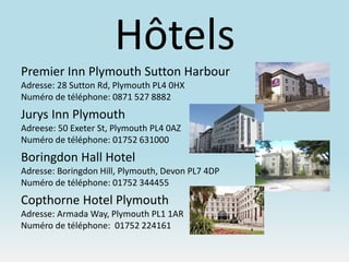 Hôtels
Premier Inn Plymouth Sutton Harbour
Adresse: 28 Sutton Rd, Plymouth PL4 0HX
Numéro de téléphone: 0871 527 8882
Jurys Inn Plymouth
Adreese: 50 Exeter St, Plymouth PL4 0AZ
Numéro de téléphone: 01752 631000
Boringdon Hall Hotel
Adresse: Boringdon Hill, Plymouth, Devon PL7 4DP
Numéro de téléphone: 01752 344455
Copthorne Hotel Plymouth
Adresse: Armada Way, Plymouth PL1 1AR
Numéro de téléphone: 01752 224161
 