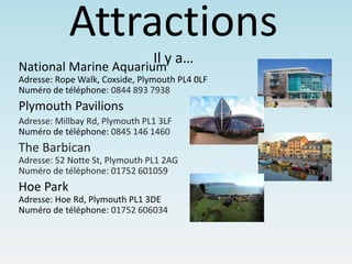 Attractions
Il y a…
National Marine Aquarium
Adresse: Rope Walk, Coxside, Plymouth PL4 0LF
Numéro de téléphone: 0844 893 7938
Plymouth Pavilions
Adresse: Millbay Rd, Plymouth PL1 3LF
Numéro de téléphone: 0845 146 1460
The Barbican
Adresse: 52 Notte St, Plymouth PL1 2AG
Numéro de téléphone: 01752 601059
Hoe Park
Adresse: Hoe Rd, Plymouth PL1 3DE
Numéro de téléphone: 01752 606034
 