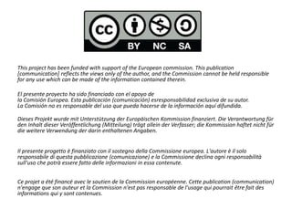 This project has been funded with support of the European commission. This publication
[communication] reflects the views only of the author, and the Commission cannot be held responsible
for any use which can be made of the information contained therein.
El presente proyecto ha sido financiado con el apoyo de
la Comisión Europea. Esta publicación (comunicación) esresponsabilidad exclusiva de su autor.
La Comisión no es responsable del uso que pueda hacerse de la información aquí difundida.
Dieses Projekt wurde mit Unterstützung der Europäischen Kommission finanziert. Die Verantwortung für
den Inhalt dieser Veröffentlichung (Mitteilung) trägt allein der Verfasser; die Kommission haftet nicht für
die weitere Verwendung der darin enthaltenen Angaben.
Il presente progetto è finanziato con il sostegno della Commissione europea. L'autore è il solo
responsabile di questa pubblicazione (comunicazione) e la Commissione declina ogni responsabilità
sull'uso che potrà essere fatto delle informazioni in essa contenute.
Ce projet a été financé avec le soutien de la Commission européenne. Cette publication (communication)
n'engage que son auteur et la Commission n'est pas responsable de l'usage qui pourrait être fait des
informations qui y sont contenues.
 