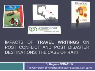 IMPACTS OF TRAVEL WRITINGS ON
POST CONFLICT AND POST DISASTER
DESTINATIONS: THE CASE OF HAITI
Dr Hugues SERAPHIN
The University of Winchester (Faculty Business, Law, Sport)
 