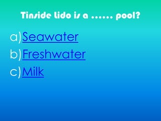 Tinside Lido is a …… pool?
a)Seawater
b)Freshwater
c)Milk
 