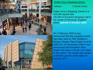 Drake Circus Shopping Centre is a
425,000 square feet
(39,484 m2)covered shopping mall in
the centre of Plymouth, England
...
