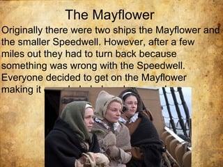 The Mayflower
Originally there were two ships the Mayflower and
the smaller Speedwell. However, after a few
miles out they had to turn back because
something was wrong with the Speedwell.
Everyone decided to get on the Mayflower
making it crowded, dark and cramped.
 
