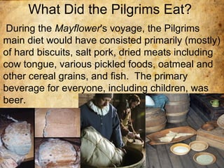 What Did the Pilgrims Eat?
During the Mayflower's voyage, the Pilgrims
main diet would have consisted primarily (mostly)
of hard biscuits, salt pork, dried meats including
cow tongue, various pickled foods, oatmeal and
other cereal grains, and fish. The primary
beverage for everyone, including children, was
beer.
 