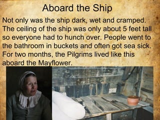 Aboard the Ship
Not only was the ship dark, wet and cramped.
The ceiling of the ship was only about 5 feet tall
so everyone had to hunch over. People went to
the bathroom in buckets and often got sea sick.
For two months, the Pilgrims lived like this
aboard the Mayflower.
 