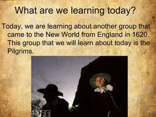What are we learning today?
Today, we are learning about another group that
came to the New World from England in 1620.
This group that we will learn about today is the
Pilgrims.
 