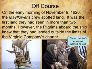 Off Course
• On the early morning of November 9, 1620,
the Mayflower's crew spotted land. It was the
first land they had seen in more than two
months. However, the Pilgrims aboard the ship
knew that they had landed outside the limits of
the Virginia Company’s charter. Oh no…this isn’t
where we
wanted to land
 