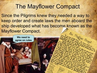 The Mayflower Compact
Since the Pilgrims knew they needed a way to
keep order and create laws the men aboard the
ship developed what has become known as the
Mayflower Compact.
We need to
agree on rules
 