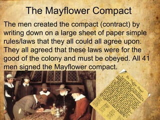 The Mayflower Compact
The men created the compact (contract) by
writing down on a large sheet of paper simple
rules/laws that they all could all agree upon.
They all agreed that these laws were for the
good of the colony and must be obeyed. All 41
men signed the Mayflower compact.
 