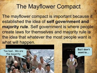 The Mayflower Compact
The mayflower compact is important because it
established the idea of self government and
majority rule. Self government is where people
create laws for themselves and majority rule is
the idea that whatever the most people want is
what will happen.
But I don’t
want to…
Too bad… We are
the majority
 