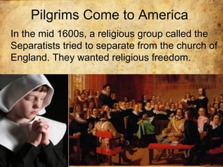 Pilgrims Come to America
In the mid 1600s, a religious group called the
Separatists tried to separate from the church of
England. They wanted religious freedom.
 