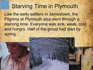 Starving Time in Plymouth
Like the early settlers in Jamestown, the
Pilgrims at Plymouth also went through a
starving time. Everyone was sick, weak, cold
and hungry. Half of the group had died by
spring.
 