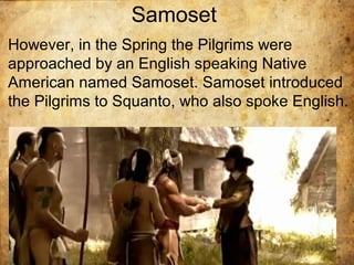 Samoset
However, in the Spring the Pilgrims were
approached by an English speaking Native
American named Samoset. Samoset introduced
the Pilgrims to Squanto, who also spoke English.
 
