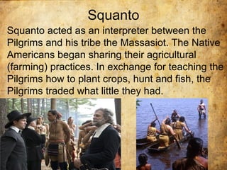 Squanto
Squanto acted as an interpreter between the
Pilgrims and his tribe the Massasiot. The Native
Americans began sharing their agricultural
(farming) practices. In exchange for teaching the
Pilgrims how to plant crops, hunt and fish, the
Pilgrims traded what little they had.
 