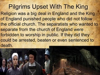 Pilgrims Upset With The King
Religion was a big deal in England and the King
of England punished people who did not follow
the official church. The separatists who wanted to
separate from the church of England were
forbidden to worship in public. If they did they
could be arrested, beaten or even sentenced to
death.
 