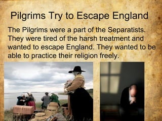 Pilgrims Try to Escape England
The Pilgrims were a part of the Separatists.
They were tired of the harsh treatment and
wanted to escape England. They wanted to be
able to practice their religion freely.
 