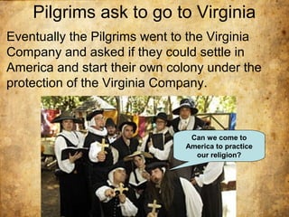 Pilgrims ask to go to Virginia
Eventually the Pilgrims went to the Virginia
Company and asked if they could settle in
America and start their own colony under the
protection of the Virginia Company.
Can we come to
America to practice
our religion?
 