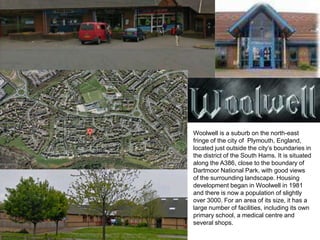 Woolwell is a suburb on the north-east
fringe of the city of Plymouth, England,
located just outside the city’s boundaries...